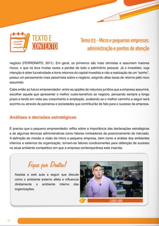 72
negócio (FERRONATO, 2011). Em geral, os primeiros são mais otimistas e assumem maiores
riscos, o que os leva muitas vezes a perdas de todo o patrimônio pessoal. Já o investidor, cuja
intenção é obter lucratividade e bons retornos do capital investido e não a realização de um “sonho”,
possui um pensamento mais pessimista sobre o negócio, exigindo altas taxas de retorno pelo risco
assumido.
Cabe então ao futuro empreendedor, entre as opções de natureza jurídica que a empresa assumirá,
escolher aquela que apresentar o melhor custo-benefício ao negócio, pensando sempre a longo
prazo e tendo em vista seu crescimento e ampliação, avaliando se o melhor caminho a seguir será
sozinho ou através de parceiras e sociedades que contribuirão de fato para o sucesso da empresa.
Análises e decisões estratégicas
É preciso que o pequeno empreendedor reflita sobre a importância das declarações estratégicas
e de algumas técnicas administrativas como fatores norteadores de posicionamento de mercado.
A definição da missão e visão da micro e pequena empresa, bem como a análise dos ambientes
internos e externos da organização, tornam-se fatores condicionantes para obtenção de sucesso
no atual ambiente competitivo em que a empresa contemporânea está inserida.
clique aqui
Fique por Dentro!
Assista a web aula a seguir que discute
como o ambiente externo afeta e influencia
diretamente o ambiente interno das
organizações.
texto e
contexto
Tema 03 - Micro e pequenas empresas:
administração e pontos de atenção
 