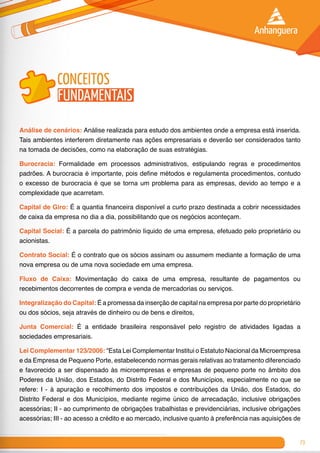 73
conceitos
fundamentais
Análise de cenários: Análise realizada para estudo dos ambientes onde a empresa está inserida.
Tais ambientes interferem diretamente nas ações empresariais e deverão ser considerados tanto
na tomada de decisões, como na elaboração de suas estratégias.
Burocracia: Formalidade em processos administrativos, estipulando regras e procedimentos
padrões. A burocracia é importante, pois define métodos e regulamenta procedimentos, contudo
o excesso de burocracia é que se torna um problema para as empresas, devido ao tempo e a
complexidade que acarretam.
Capital de Giro: É a quantia financeira disponível a curto prazo destinada a cobrir necessidades
de caixa da empresa no dia a dia, possibilitando que os negócios aconteçam.
Capital Social: É a parcela do patrimônio líquido de uma empresa, efetuado pelo proprietário ou
acionistas.
Contrato Social: É o contrato que os sócios assinam ou assumem mediante a formação de uma
nova empresa ou de uma nova sociedade em uma empresa.
Fluxo de Caixa: Movimentação do caixa de uma empresa, resultante de pagamentos ou
recebimentos decorrentes de compra e venda de merca­dorias ou serviços.
Integralização do Capital: É a promessa da inserção de capital na empresa por parte do proprietário
ou dos sócios, seja através de dinheiro ou de bens e direitos,
Junta Comercial: É a entidade brasileira responsável pelo registro de atividades ligadas a
sociedades empresariais.
Lei Complementar 123/2006: “Esta Lei Complementar Institui o Estatuto Nacional da Microempresa
e da Empresa de Pequeno Porte, estabelecendo normas gerais relativas ao tratamento diferenciado
e favorecido a ser dispensado às microempresas e empresas de pequeno porte no âmbito dos
Poderes da União, dos Estados, do Distrito Federal e dos Municípios, especialmente no que se
refere: I - à apuração e recolhimento dos impostos e contribuições da União, dos Estados, do
Distrito Federal e dos Municípios, mediante regime único de arrecadação, inclusive obrigações
acessórias; II - ao cumprimento de obrigações trabalhistas e previdenciárias, inclusive obrigações
acessórias; III - ao acesso a crédito e ao mercado, inclusive quanto à preferência nas aquisições de
 