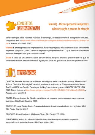 74
bens e serviços pelos Poderes Públicos, à tecnologia, ao associativismo e às regras de inclusão.”
(Disponível em: <http://www.receita.fazenda.gov.br/legislacao/leiscomplementares/2006/leicp123.
htm>. Acesso em: 4 set. 2013.)
Missão: É a razão pela qual a empresa existe. Para elaboração da missão empresarial é fundamental
responder perguntas como: Quem é a empresa e por que ela existe? O que a empresa faz? Quais
as áreas de negócio em que a empresa atua?
Visão: A visão de uma empresa deve ser um retrato do que a empresa pretende ser e o que ela
pretenderá realizar, direcionando suas ações para onde ela gostaria de estar nos próximos anos.
Referências
CARTONI, Daniela. Análise de ambientes estratégicos e elaboração de cenários. Material da 2ª
Aula da Disciplina “Estratégia Executiva”, ministrada no Curso de Pós-graduação Latu Sensu
TeleVirtual MBA em Gestão Estratégica de Negócios – Anhanguera – UNIDERP | REDE LFG,
2010. Disponível em: <https://docs.google.com/open?id=0B1lfOtr2UH-EN01aNmw3cXRKd0k>.
Acesso em: 4 set. 2013.
COSTA, Eliezer Arantes da. Gestão estratégica: da empresa que temos para a empresa que
queremos. São Paulo: Saraiva, 2007.
DORNELAS, Jose Carlos Assis. Empreendedorismo: transformando ideias em negócios. 4 Ed.
São Paulo: Elsevier, 2012.
DRUCKER, Peter Ferdinand. O Gestor Eficaz. São Paulo: LTC, 1990.
FERRONATO, Airto João. Gestão Contábil-financeira de micro e pequenas empresas:
sobrevivência e sustentabilidade. São Paulo: Atlas, 2011.
Tema 03 - Micro e pequenas empresas:
administração e pontos de atenção
conceitos
fundamentais
 