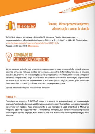 76
SIQUEIRA, Moema Miranda de; GUIMARÃES, Liliane de Oliveira. Novos desafios do
empreendedorismo. Revista Administração e Diálogo, v. 9, n. 1, 2007, p. 144-156. Disponível em:
<http://revistas.pucsp.br/index.php/rad/article/view/1515/1018>.
Acesso em: 03 set. 2013. Clique aqui.	
atividade de
autodesenvolvimento
Vimos que para a abertura de uma micro ou pequena empresa o empreendedor poderá optar por
algumas formas de natureza jurídica apresentadas. A escolha do formato jurídico que a empresa
assumirá deverá levar em consideração aquele que apresentar o melhor custo-benefício ao negócio,
pensando sempre no seu longo prazo e tendo em vista seu crescimento e ampliação. Suponhamos
então que você decidiu ser empreendedor e abrirá seu próprio negócio, porém, para viabilizá-lo,
deverá escolher o formato jurídico de sua micro ou pequena empresa.
Siga os passos abaixo para realização da atividade!
Passo 1:
Pesquise e se aprimore! O SEBRAE possui o programa de autoatendimento ao empreendedor
chamado “Negócio Certo”, onde você terá disponíveis diversas informações e todo apoio necessário
para iniciar um negócio. Faça gratuitamente a sua inscrição: lá você encontrará o Manual do
Programa SEBRAE “Negócio Certo” – Formalizando o Negócio, que trará informações importantes
sobre registro de uma empresa. Faça a leitura, pois este manual será valioso para realização desta
atividade.
Referências
Tema 03 - Micro e pequenas empresas:
administração e pontos de atenção
 