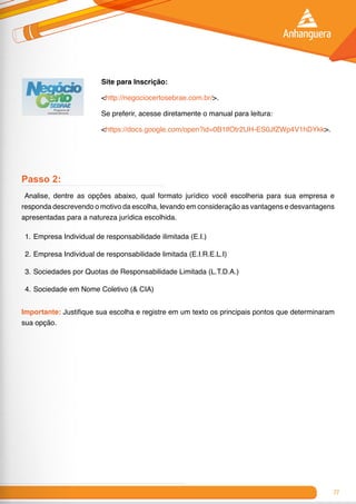 77
Site para Inscrição:
<http://negociocertosebrae.com.br/>.
Se preferir, acesse diretamente o manual para leitura:
<https://docs.google.com/open?id=0B1lfOtr2UH-ES0JfZWp4V1hDYkk>.
Passo 2:
Analise, dentre as opções abaixo, qual formato jurídico você escolheria para sua empresa e
responda descrevendo o motivo da escolha, levando em consideração as vantagens e desvantagens
apresentadas para a natureza jurídica escolhida.
1.	Empresa Individual de responsabilidade ilimitada (E.I.)
2.	Empresa Individual de responsabilidade limitada (E.I.R.E.L.I)
3.	Sociedades por Quotas de Responsabilidade Limitada (L.T.D.A.)
4.	Sociedade em Nome Coletivo (& CIA)
Importante: Justifique sua escolha e registre em um texto os principais pontos que determinaram
sua opção.
 