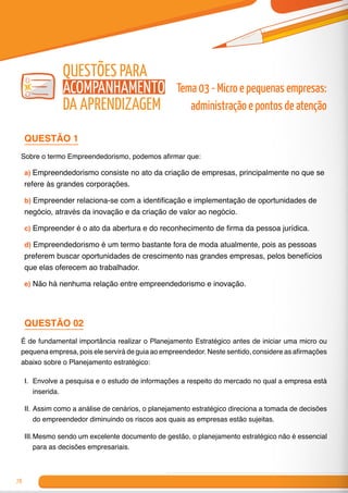78
Tema 03 - Micro e pequenas empresas:
administração e pontos de atenção
Questões para
Acompanhamento
da Aprendizagem
QUESTÃO 1
Sobre o termo Empreendedorismo, podemos afirmar que:
a) Empreendedorismo consiste no ato da criação de empresas, principalmente no que se
refere às grandes corporações.
b) Empreender relaciona-se com a identificação e implementação de oportunidades de
negócio, através da inovação e da criação de valor ao negócio.
c) Empreender é o ato da abertura e do reconhecimento de firma da pessoa jurídica.
d) Empreendedorismo é um termo bastante fora de moda atualmente, pois as pessoas
preferem buscar oportunidades de crescimento nas grandes empresas, pelos benefícios
que elas oferecem ao trabalhador.
e) Não há nenhuma relação entre empreendedorismo e inovação.
QUESTÃO 02
É de fundamental importância realizar o Planejamento Estratégico antes de iniciar uma micro ou
pequena empresa, pois ele servirá de guia ao empreendedor. Neste sentido, considere as afirmações
abaixo sobre o Planejamento estratégico:
I.	 Envolve a pesquisa e o estudo de informações a respeito do mercado no qual a empresa está
inserida.
II.	Assim como a análise de cenários, o planejamento estratégico direciona a tomada de decisões
do empreendedor diminuindo os riscos aos quais as empresas estão sujeitas.
III.	Mesmo sendo um excelente documento de gestão, o planejamento estratégico não é essencial
para as decisões empresariais.
 