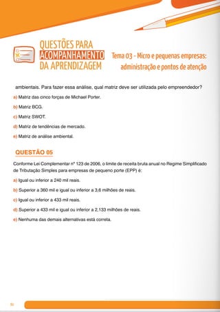 80
ambientais. Para fazer essa análise, qual matriz deve ser utilizada pelo empreendedor?
a) Matriz das cinco forças de Michael Porter.
b) Matriz BCG.
c) Matriz SWOT.
d) Matriz de tendências de mercado.
e) Matriz de análise ambiental.
QUESTÃO 05
Conforme Lei Complementar nº 123 de 2006, o limite de receita bruta anual no Regime Simplificado
de Tributação Simples para empresas de pequeno porte (EPP) é:
a) Igual ou inferior a 240 mil reais.
b) Superior a 360 mil e igual ou inferior a 3,6 milhões de reais.
c) Igual ou inferior a 433 mil reais.
d) Superior a 433 mil e igual ou inferior a 2,133 milhões de reais.
e) Nenhuma das demais alternativas está correta.
Tema 03 - Micro e pequenas empresas:
administração e pontos de atenção
Questões para
Acompanhamento
da Aprendizagem
 
