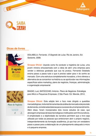 81
saiba
mais
DOLABELA, Fernando. O Segredo de Luísa. Rio de Janeiro, Ed.
Sextante, 2008.
Sinopse Oficial: Usando como fio condutor a trajetória de Luísa, uma
jovem mineira entusiasmada com a ideia de abrir uma empresa para
vender a deliciosa goiabada que sua tia produz, Fernando Dolabela
ensina passo a passo tudo o que é preciso saber para ir do sonho ao
mercado. Com uma estrutura completamente inovadora, o livro oferece a
alternativa de se concentrar na história ou se aprofundar nas informações
específicas sobre marketing, plano de negócios, finanças, administração
e organização empresarial.
BIAGIO, Luiz; BATOCCHIO, Antonio. Plano de Negócios. Estratégia
para Micro e Pequenas Empresas. 2 São Paulo: Ed. Manole, 2012.
Sinopse Oficial: Esta edição tem o foco mais dirigido a questões
mercadológicas,incluindoferramentasdeanálisedemercadoedeprevisão
dedemanda,consideradasbásicasparaosucessodeumempreendimento.
Além disso, foram incorporados dois novos estudos de caso, que
abrangem empresas de base tecnológica e instituições sem fins lucrativos.
A simplicidade e a objetividade da narrativa permitem que o livro seja
utilizado por todas as pessoas que ambicionam abrir o próprio negócio,
independentemente da formação acadêmica, já que traz um verdadeiro
passo a passo para a elaboração de um planejamento adequado à micro
e à pequena empresa.
Dicas de livros 	
 