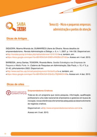 82
Dicas de Artigos 	
SIQUEIRA, Moema Miranda de; GUIMARÃES Liliane de Oliveira. Novos desafios do
empreendedorismo. Revista Administração e Diálogo, v. 9, n. 1, 2007, p. 144-156. Disponível em:
<http://revistas.pucsp.br/index.php/rad/article/view/1515/1018> e, também, em:
<https://docs.google.com/open?id=0B1lfOtr2UH-EMEhvRXZBcUZYd2s>. Acesso em: 4 set. 2013.
BARBOSA, Jenny Dantas; TEIXEIRA, Rivanda Meira. Gestão Estratégica nas Empresas de
Pequeno e Médio Porte. In: Caderno de Pesquisas em Administração, São Paulo, v. 10, nº 3, p.
31-42, julho/setembro 2003. Disponível em:
<http://www.ead.fea.usp.br/cad-pesq/arquivos/v10n3art3.pdf> e, também, em:
<https://docs.google.com/open?id=0B1lfOtr2UH-EQnZLcTBjNWI2VnM>. Acesso em: 4 dez. 2012.
Dicas de sites	
Empreendedores Criativos
Trata-se de um programa que reúne pesquisa, informação, qualificação
profissional e uma rede nacional de empresários e gestores em busca de
inovação,novasreferênciaseferramentasadequadasaodesenvolvimento
de negócios criativos.
Disponível em: <http://www.empreendedorescriativos.com.br/>.
Acesso em: 9 set. 2013.
saiba
mais
Tema 03 - Micro e pequenas empresas:
administração e pontos de atenção
 