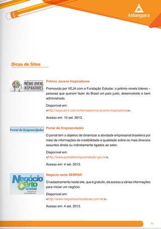 83
Dicas de Sites 	
Prêmio Jovens Inspiradores
Promovido por VEJA.com e Fundação Estudar, o prêmio revela líderes –
pessoas que querem fazer do Brasil um país justo, desenvolvido e bem
administrado.
Disponível em:
<http://veja.abril.com.br/tema/premio-jovens-inspiradores>.
Acesso em: 10 set. 2013.
Portal do Empreendedor
O portal tem o objetivo de dinamizar a atividade empresarial brasileira por
meio de informações de credibilidade e qualidade sobre os mais diversos
assuntos direta ou indiretamente ligados ao setor.
Disponível em:
<http://www.portaldoempreendedor.gov.br>.
Acesso em: 4 set. 2013.
Negócio certo SEBRAE
O cadastramento neste site, que é gratuito, dá acesso a várias informações
para iniciar um negócio.
Disponível em:
<http://www.negociocertosebrae.com.br/>.
Acesso em: 4 set. 2013.
 