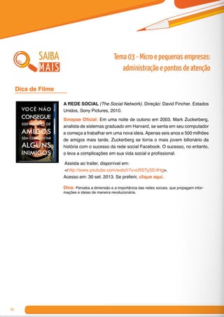 84
A REDE SOCIAL (The Social Network). Direção: David Fincher. Estados
Unidos, Sony Pictures, 2010.
Sinopse Oficial: Em uma noite de outono em 2003, Mark Zuckerberg,
analista de sistemas graduado em Harvard, se senta em seu computador
e começa a trabalhar em uma nova ideia. Apenas seis anos e 500 milhões
de amigos mais tarde, Zuckerberg se torna o mais jovem bilionário da
história com o sucesso da rede social Facebook. O sucesso, no entanto,
o leva a complicações em sua vida social e profissional.
Assista ao trailer, disponível em:
<http://www.youtube.com/watch?v=cRSTySErIHg>.
Acesso em: 30 set. 2013. Se preferir, clique aqui.
Dica: Perceba a dimensão e a importância das redes sociais, que propagam infor-
mações e ideias de maneira revolucionária.
Dica de Filme 	
saiba
mais
Tema 03 - Micro e pequenas empresas:
administração e pontos de atenção
 