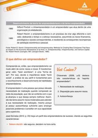 9
Desenvolvimento da teoria do empreendedorismo e do termo empreendedor
1983
Gifford Pinchot: o intraempreendedor é um empreendedor que atua dentro de uma
organização já estabelecida.
1985
Robert Hisrich: o empreendedorismo é um processo de criar algo diferente e com
valor, dedicando o tempo e o esforço necessários, assumindo os riscos financeiros,
psicológicos e sociais correspondentes, e recebendo as consequentes recompensas
de satisfação econômica e pessoal.
Fonte: Robert D. Hisrich, Entrepreneurship and Intrapreneurship: Methods for Creating New Companies That Have
an Impact on the Economic Renaissance of an Area. In: Entrepreneurship, Intrapreneurship, and Venture Capital.
Ed. Robert Hisrich (Lexington, MA: Lexington Books, 1986).
O que define um empreendedor?
Compreende-se, então, que empreendedorismo vai
muito além de correr riscos e inovar. É transformar,
gerar valor, “fazer acontecer”, é uma “forma de
ser”. Por isso, devido à importância deste “herói
social”, a análise de seu perfil é fundamental para
o reconhecimento e desenvolvimento de habilidades
empreendedoras.
O empreendedor é uma pessoa que possui elevada
necessidade de realização quando comparado ao
resto da população, que não se contenta com o que
já alcançou e que deseja sempre melhorar. Assim,
ele não teme assumir riscos moderados para atender
à sua necessidade de realização, mesmo porque
já possui autoconfiança suficiente para enxergar
possíveis problemas e acreditar em sua capacidade
para superá-los.
José Dornelas (2012, p. 23) traça um perfil dos empreendedores de sucesso, citando as seguintes
características:
•	 Sabem decidir: são seguros, decidem na hora certa.
Você Conhece?
Chiavenato (2008, p.8) destaca
três características do “espírito
empreendedor”:
1.	Necessidade de realização.
2.	Disposição para assumir riscos.
3.	Autoconfiança.
 