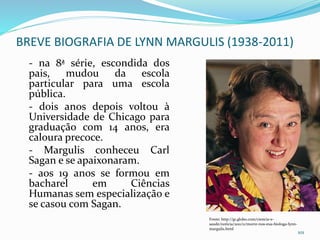 BREVE BIOGRAFIA DE LYNN MARGULIS (1938-2011)
- na 8ª série, escondida dos
pais, mudou da escola
particular para uma escola
pública.
- dois anos depois voltou à
Universidade de Chicago para
graduação com 14 anos, era
caloura precoce.
- Margulis conheceu Carl
Sagan e se apaixonaram.
- aos 19 anos se formou em
bacharel em Ciências
Humanas sem especialização e
se casou com Sagan.
101
Fonte: http://g1.globo.com/ciencia-e-
saude/noticia/2011/11/morre-nos-eua-biologa-lynn-
margulis.html
 