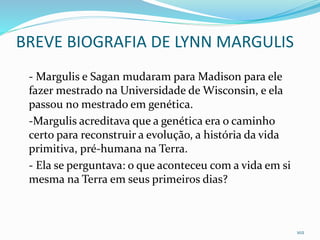 BREVE BIOGRAFIA DE LYNN MARGULIS
- Margulis e Sagan mudaram para Madison para ele
fazer mestrado na Universidade de Wisconsin, e ela
passou no mestrado em genética.
-Margulis acreditava que a genética era o caminho
certo para reconstruir a evolução, a história da vida
primitiva, pré-humana na Terra.
- Ela se perguntava: o que aconteceu com a vida em si
mesma na Terra em seus primeiros dias?
102
 