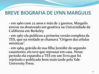 BREVE BIOGRAFIA DE LYNN MARGULIS
- em 1960 com 22 anos e mãe de 2 garotos, Margulis
entrou no doutorado em genética na Universidade da
Califórnia em Berkeley.
- em 1967 ela publicou a primeira versão completa da
TES, que na verdade se chamava “Origem das células
mitóticas”.
- em 1969, grávida de sua filha Jennifer do segundo
casamento, ela teve que repousar em casa. Nesse
período ela expandiu a TES em um livro,que foi
rejeitado e publicado bem mais tarde pela Yale
University Press.
103
 