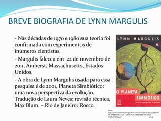 BREVE BIOGRAFIA DE LYNN MARGULIS
- Nas décadas de 1970 e 1980 sua teoria foi
confirmada com experimentos de
inúmeros cientistas.
- Margulis faleceu em 22 de novembro de
2011, Amherst, Massachusetts, Estados
Unidos.
- A obra de Lynn Margulis usada para essa
pesquisa é de 2001, Planeta Simbiótico:
uma nova perspectiva da evolução.
Tradução de Laura Neves; revisão técnica,
Max Blum. – Rio de Janeiro: Rocco.
104
Fonte:
http://www.martinsfontespaulista.com.br/ch/prod/157143/PLANE
TA-SIMBIOTICO,-O---UMA-NOVA-PERSPECTIVA-DA-
EVOLUCAO.aspx
 