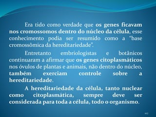 Era tido como verdade que os genes ficavam
nos cromossomos dentro do núcleo da célula, esse
conhecimento podia ser resumido como a “base
cromossômica da hereditariedade”.
Entretanto embriologistas e botânicos
continuaram a afirmar que os genes citoplasmáticos
nos óvulos de plantas e animais, não dentro do núcleo,
também exerciam controle sobre a
hereditariedade.
A hereditariedade da célula, tanto nuclear
como citoplasmática, sempre deve ser
considerada para toda a célula, todo o organismo.
107
 