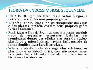  DÉCADA DE 1930: em leveduras e outros fungos, a
mitocôndria contém seus próprios genes.
 DO SÉCULO XIX PARA O XX: os cloroplastos das algas
e das plantas também contêm seus próprios genes
(Vries e Correns).
 Ruth Sager e Francis Ryan : autores mostraram que dois
tipos de organelas, estruturas fechadas por
membranas dentro das células mas fora do núcleo,
plastídios e mitocôndrias, haviam influenciado de
forma significativa a hereditariedade.
 Wilson: a similaridade das organelas celulares, os
plastídios e as mitocôndrias, com micróbios livres.
Essa pista levou Margulis a estudar os micróbios na
literatura sobre simbiose.
109
TEORIA DA ENDOSSIMBIOSE SEQUENCIAL
 