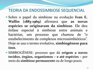  Sobre o papel da simbiose na evolução Ivan E.
Wallin (1883-1969) afirmava que as novas
espécies se originavam da simbiose. Ele deu
ênfase especial à simbiose entre animais e
bactérias, um processo que chamou de “o
estabelecimento de complexos microssimbióticos”.
Hoje se usa o termo evolutivo, simbiogênese para
isso.
 SIMBIOGÊNESE: processo que dá origem a novos
tecidos, órgãos, organismos – e até espécies – por
meio da simbiose permanente ou de longo prazo.
113
TEORIA DA ENDOSSIMBIOSE SEQUENCIAL
 