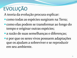 EVOLUÇÃO
A teoria da evolução procura explicar:
 como todas as espécies surgiram na Terra;
 como elas podem se transformar ao longo do
tempo e originar outras espécies;
 a razão de suas semelhanças e diferenças;
 e por que os seres vivos possuem adaptações
que os ajudam a sobreviver e se reproduzir
em seu ambiente.
12
 