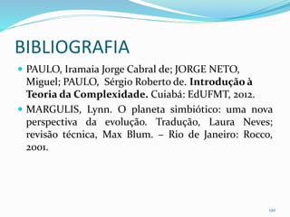 BIBLIOGRAFIA
 PAULO, Iramaia Jorge Cabral de; JORGE NETO,
Miguel; PAULO, Sérgio Roberto de. Introdução à
Teoria da Complexidade. Cuiabá: EdUFMT, 2012.
 MARGULIS, Lynn. O planeta simbiótico: uma nova
perspectiva da evolução. Tradução, Laura Neves;
revisão técnica, Max Blum. – Rio de Janeiro: Rocco,
2001.
120
 