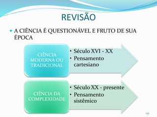 REVISÃO
 A CIÊNCIA É QUESTIONÁVEL E FRUTO DE SUA
ÉPOCA
122
• Século XVI - XX
• Pensamento
cartesiano
CIÊNCIA
MODERNA OU
TRADICIONAL
• Século XX - presente
• Pensamento
sistêmico
CIÊNCIA DA
COMPLEXIDADE
 