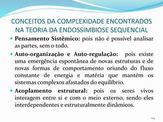 CONCEITOS DA COMPLEXIDADE ENCONTRADOS
NA TEORIA DA ENDOSSIMBIOSE SEQUENCIAL
 Pensamento Sistêmico: pois não é possível analisar
as partes, sem o todo.
 Auto-organização e Auto-regulação: pois existe
uma emergência espontânea de novas estruturas e de
novas formas de comportamento oriundo do fluxo
constante de energia e matéria que mantém os
sistemas complexos afastados do equilíbrio.
 Acoplamento estrutural: pois os seres vivos
interagem entre si e com o meio externo, sendo eles
interdependentes e estruturalmente dinâmicos.
124
 