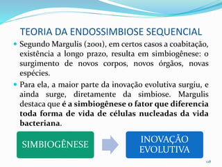 TEORIA DA ENDOSSIMBIOSE SEQUENCIAL
 Segundo Margulis (2001), em certos casos a coabitação,
existência a longo prazo, resulta em simbiogênese: o
surgimento de novos corpos, novos órgãos, novas
espécies.
 Para ela, a maior parte da inovação evolutiva surgiu, e
ainda surge, diretamente da simbiose. Margulis
destaca que é a simbiogênese o fator que diferencia
toda forma de vida de células nucleadas da vida
bacteriana.
128
SIMBIOGÊNESE
INOVAÇÃO
EVOLUTIVA
 