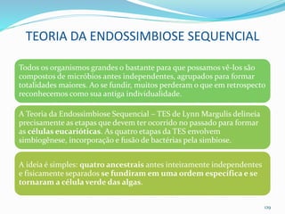 TEORIA DA ENDOSSIMBIOSE SEQUENCIAL
Todos os organismos grandes o bastante para que possamos vê-los são
compostos de micróbios antes independentes, agrupados para formar
totalidades maiores. Ao se fundir, muitos perderam o que em retrospecto
reconhecemos como sua antiga individualidade.
A Teoria da Endossimbiose Sequencial – TES de Lynn Margulis delineia
precisamente as etapas que devem ter ocorrido no passado para formar
as células eucarióticas. As quatro etapas da TES envolvem
simbiogênese, incorporação e fusão de bactérias pela simbiose.
A ideia é simples: quatro ancestrais antes inteiramente independentes
e fisicamente separados se fundiram em uma ordem específica e se
tornaram a célula verde das algas.
129
 
