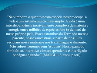 “Não importa o quanto nossa espécie nos preocupe, a
vida é um sistema muito mais amplo. A vida é uma
interdependência incrivelmente complexa de matéria e
energia entre milhões de espécies fora (e dentro) de
nossa própria pele. Esses estranhos da Terra são nossos
parente, nossos ancestrais, e parte de nós. Eles
reciclam nossa matéria e nos trazem água e alimento.
Não sobreviveremos sem “o outro”. Nosso passado
simbiótico, interativo e interdependente é interligado
por águas agitadas” (MARGULIS, 2001, p.106).
145
 