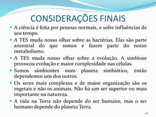 CONSIDERAÇÕES FINAIS
 A ciência é feita por pessoas normais, e sofre influências de
seu tempo.
 A TES muda nosso olhar sobre as bactérias. Elas são parte
ancestral do que somos e fazem parte do nosso
metabolismo.
 A TES muda nosso olhar sobre a evolução. A simbiose
provocou evolução e maior complexidade nas células.
 Somos simbiontes num planeta simbiótico, então
dependemos uns dos outros.
 Os seres mais complexos e de maior organização são os
vegetais e não os animais. Não há um ser superior ou mais
importante na natureza.
 A vida na Terra não depende do ser humano, mas o ser
humano depende do planeta Terra.
146
 