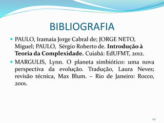 BIBLIOGRAFIA
 PAULO, Iramaia Jorge Cabral de; JORGE NETO,
Miguel; PAULO, Sérgio Roberto de. Introdução à
Teoria da Complexidade. Cuiabá: EdUFMT, 2012.
 MARGULIS, Lynn. O planeta simbiótico: uma nova
perspectiva da evolução. Tradução, Laura Neves;
revisão técnica, Max Blum. – Rio de Janeiro: Rocco,
2001.
147
 