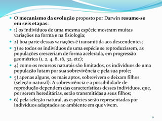  O mecanismo da evolução proposto por Darwin resume-se
em seis etapas:
 1) os indivíduos de uma mesma espécie mostram muitas
variações na forma e na fisiologia;
 2) boa parte dessas variações é transmitida aos descendentes;
 3) se todos os indivíduos de uma espécie se reproduzissem, as
populações cresceriam de forma acelerada, em progressão
geométrica (1, 2, 4, 8, 16, 32, etc);
 4) como os recursos naturais são limitados, os indivíduos de uma
população lutam por sua sobrevivência e pela sua prole;
 5) apenas alguns, os mais aptos, sobrevivem e deixam filhos
(seleção natural). A sobrevivência e a possibilidade de
reprodução dependem das características desses indivíduos, que,
por serem hereditárias, serão transmitidas a seus filhos;
 6) pela seleção natural, as espécies serão representadas por
indivíduos adaptados ao ambiente em que vivem.
21
 