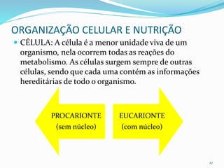 ORGANIZAÇÃO CELULAR E NUTRIÇÃO
 CÉLULA: A célula é a menor unidade viva de um
organismo, nela ocorrem todas as reações do
metabolismo. As células surgem sempre de outras
células, sendo que cada uma contém as informações
hereditárias de todo o organismo.
27
PROCARIONTE
(sem núcleo)
EUCARIONTE
(com núcleo)
 