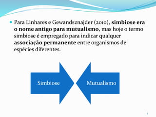  Para Linhares e Gewandsznajder (2010), simbiose era
o nome antigo para mutualismo, mas hoje o termo
simbiose é empregado para indicar qualquer
associação permanente entre organismos de
espécies diferentes.
5
Simbiose Mutualismo
 