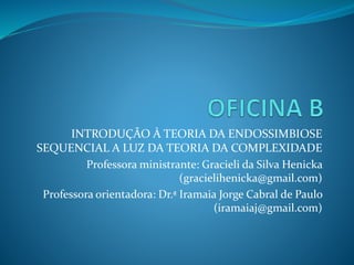 INTRODUÇÃO À TEORIA DA ENDOSSIMBIOSE
SEQUENCIAL A LUZ DA TEORIA DA COMPLEXIDADE
Professora ministrante: Gracieli da Silva Henicka
(gracielihenicka@gmail.com)
Professora orientadora: Dr.ª Iramaia Jorge Cabral de Paulo
(iramaiaj@gmail.com)
 