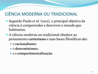 CIÊNCIA MODERNA OU TRADICIONAL
 Segundo Paulo et al. (2012), o principal objetivo da
ciência é compreender e descrever o mundo que
habitamos.
 A ciência moderna ou tradicional obedece ao
pensamento cartesiano e suas bases filosóficas são:
 o racionalismo;
 o determinismo;
 e a compartimentalização.
70
 