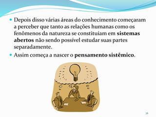  Depois disso várias áreas do conhecimento começaram
a perceber que tanto as relações humanas como os
fenômenos da natureza se constituíam em sistemas
abertos não sendo possível estudar suas partes
separadamente.
 Assim começa a nascer o pensamento sistêmico.
76
 