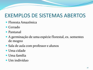 EXEMPLOS DE SISTEMAS ABERTOS
 Floresta Amazônica
 Cerrado
 Pantanal
 A germinação de uma espécie florestal, ex. sementes
de mogno
 Sala de aula com professor e alunos
 Uma cidade
 Uma família
 Um indivíduo
78
 