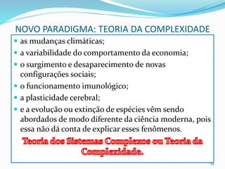 NOVO PARADIGMA: TEORIA DA COMPLEXIDADE
 as mudanças climáticas;
 a variabilidade do comportamento da economia;
 o surgimento e desaparecimento de novas
configurações sociais;
 o funcionamento imunológico;
 a plasticidade cerebral;
 e a evolução ou extinção de espécies vêm sendo
abordados de modo diferente da ciência moderna, pois
essa não dá conta de explicar esses fenômenos.
79
 