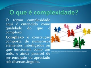 O termo complexidade
aqui é entendido como
qualidade do que é
complexo.
Complexo é construção
composta de numerosos
elementos interligados ou
que funcionam como um
todo, e ainda passível de
ser encarado ou apreciado
sob diversos ângulos.
82
Fonte: http://www.messa.com.br/eric/ecode/2009/07/qual-o-proposito-
disso-tudo.html
 
