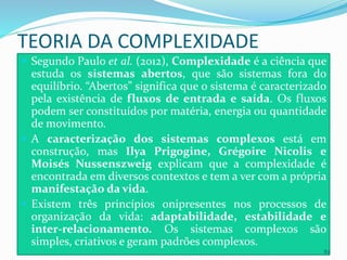 TEORIA DA COMPLEXIDADE
 Segundo Paulo et al. (2012), Complexidade é a ciência que
estuda os sistemas abertos, que são sistemas fora do
equilíbrio. “Abertos” significa que o sistema é caracterizado
pela existência de fluxos de entrada e saída. Os fluxos
podem ser constituídos por matéria, energia ou quantidade
de movimento.
 A caracterização dos sistemas complexos está em
construção, mas Ilya Prigogine, Grégoire Nicolis e
Moisés Nussenszweig explicam que a complexidade é
encontrada em diversos contextos e tem a ver com a própria
manifestação da vida.
 Existem três princípios onipresentes nos processos de
organização da vida: adaptabilidade, estabilidade e
inter-relacionamento. Os sistemas complexos são
simples, criativos e geram padrões complexos.
83
 