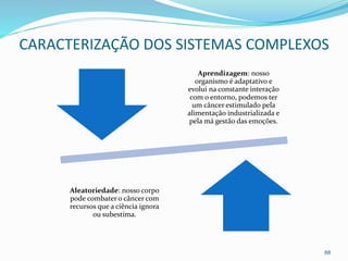 Aprendizagem: nosso
organismo é adaptativo e
evolui na constante interação
com o entorno, podemos ter
um câncer estimulado pela
alimentação industrializada e
pela má gestão das emoções.
Aleatoriedade: nosso corpo
pode combater o câncer com
recursos que a ciência ignora
ou subestima.
88
CARACTERIZAÇÃO DOS SISTEMAS COMPLEXOS
 