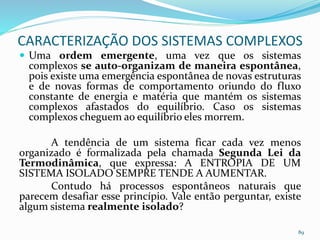  Uma ordem emergente, uma vez que os sistemas
complexos se auto-organizam de maneira espontânea,
pois existe uma emergência espontânea de novas estruturas
e de novas formas de comportamento oriundo do fluxo
constante de energia e matéria que mantém os sistemas
complexos afastados do equilíbrio. Caso os sistemas
complexos cheguem ao equilíbrio eles morrem.
A tendência de um sistema ficar cada vez menos
organizado é formalizada pela chamada Segunda Lei da
Termodinâmica, que expressa: A ENTROPIA DE UM
SISTEMA ISOLADO SEMPRE TENDE A AUMENTAR.
Contudo há processos espontâneos naturais que
parecem desafiar esse princípio. Vale então perguntar, existe
algum sistema realmente isolado?
89
CARACTERIZAÇÃO DOS SISTEMAS COMPLEXOS
 