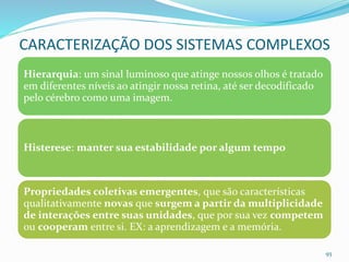 Hierarquia: um sinal luminoso que atinge nossos olhos é tratado
em diferentes níveis ao atingir nossa retina, até ser decodificado
pelo cérebro como uma imagem.
Histerese: manter sua estabilidade por algum tempo
Propriedades coletivas emergentes, que são características
qualitativamente novas que surgem a partir da multiplicidade
de interações entre suas unidades, que por sua vez competem
ou cooperam entre si. EX: a aprendizagem e a memória.
93
CARACTERIZAÇÃO DOS SISTEMAS COMPLEXOS
 