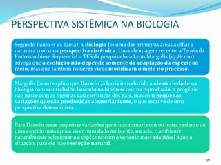 PERSPECTIVA SISTÊMICA NA BIOLOGIA
Segundo Paulo et al. (2012), a Biologia foi uma das primeiras áreas a olhar a
natureza com uma perspectiva sistêmica. Uma abordagem recente, a Teoria da
Endossimbiose Sequencial – TES da pesquisadora Lynn Margulis (1938-2011),
advoga que a evolução não depende somente da adaptação da espécie ao
meio, mas que também os seres vivos modificam o meio no processo.
Margulis (2001) explica que Darwin já havia introduzido a aleatoriedade na
biologia com seu trabalho baseado na hipótese que na reprodução, a progênie
não nasce com as mesmas características dos pais, mas com pequenas
variações que são produzidas aleatoriamente, o que esquiva de uma
perspectiva determinista.
Para Darwin essas pequenas variações genéticas tornaria um ou outra variante de
uma espécie mais apta a viver num dado ambiente, ou seja, o ambiente
naturalmente selecionaria a espécime com a variante mais adaptável aquela
situação, para ele isso é seleção natural.
96
 