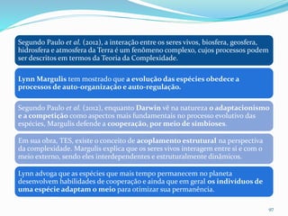 Segundo Paulo et al. (2012), a interação entre os seres vivos, biosfera, geosfera,
hidrosfera e atmosfera da Terra é um fenômeno complexo, cujos processos podem
ser descritos em termos da Teoria da Complexidade.
Lynn Margulis tem mostrado que a evolução das espécies obedece a
processos de auto-organização e auto-regulação.
Segundo Paulo et al. (2012), enquanto Darwin vê na natureza o adaptacionismo
e a competição como aspectos mais fundamentais no processo evolutivo das
espécies, Margulis defende a cooperação, por meio de simbioses.
Em sua obra, TES, existe o conceito de acoplamento estrutural na perspectiva
da complexidade. Margulis explica que os seres vivos interagem entre si e com o
meio externo, sendo eles interdependentes e estruturalmente dinâmicos.
Lynn advoga que as espécies que mais tempo permanecem no planeta
desenvolvem habilidades de cooperação e ainda que em geral os indivíduos de
uma espécie adaptam o meio para otimizar sua permanência.
97
 