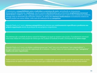 É justamente a compatibilidade entre o indivíduo e a estrutura do meio, perturbando-se mutuamente,
desencadeando alternâncias, mudanças, mas de maneira não destrutiva que se denomina acoplamento estrutural
(MATURANA e VARELA, 2001). Segundo esses autores o acoplamento estrutural com o meio é uma condição de existência,
abrange todas as dimensões das interações celulares. As células dos sistemas multicelulares normalmente existem em
estreita junção com outras células, como meio de realização de sua autopoiese.
Segundo Paulo et al. (2012), sistemas autopoiéticos são sistemas que continuamente especificam e produzem sua
própria organização através da produção de seus próprios componentes.
Tais sistemas são o resultado da deriva natural de linhagens nas quais se manteve essa junção. O acoplamento estrutural
entre essas células leva uma junção tão íntima que elas acabam se fundindo levando a formação de um único corpo.
Segundo Paulo et al. (2012), em síntese, podemos pensar que “auto” tem a ver com sistemas “auto-organizadores” e
portanto autônomos no processo de organização de si mesmos, e “poiese”, tem a ver com construção, logo “autopoiese”
implica em auto-organização.
Todos os seres vivos são autopoiéticos. E nesse sentido a complexidade aparece quando o grau de interação entre os vários
componentes do sistema é suficientemente alto para que a análise dos sistemas em subsistemas não faça mais sentido.
99
 