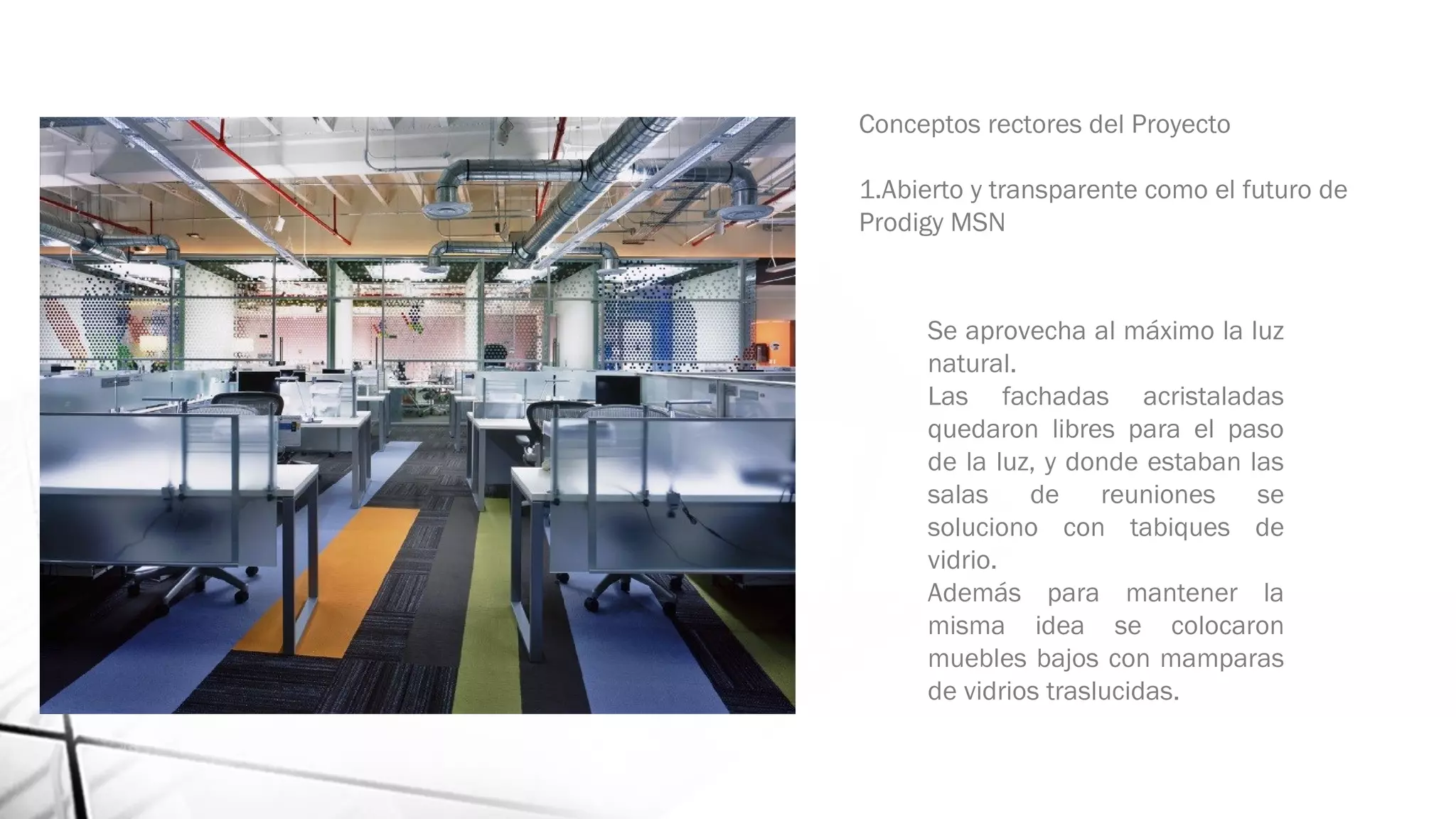 Conceptos rectores del Proyecto
1.Abierto y transparente como el futuro de
Prodigy MSN 
Se aprovecha al máximo la luz
natural.
Las fachadas acristaladas
quedaron libres para el paso
de la luz, y donde estaban las
salas de reuniones se
soluciono con tabiques de
vidrio.
Además para mantener la
misma idea se colocaron
muebles bajos con mamparas
de vidrios traslucidas.
 