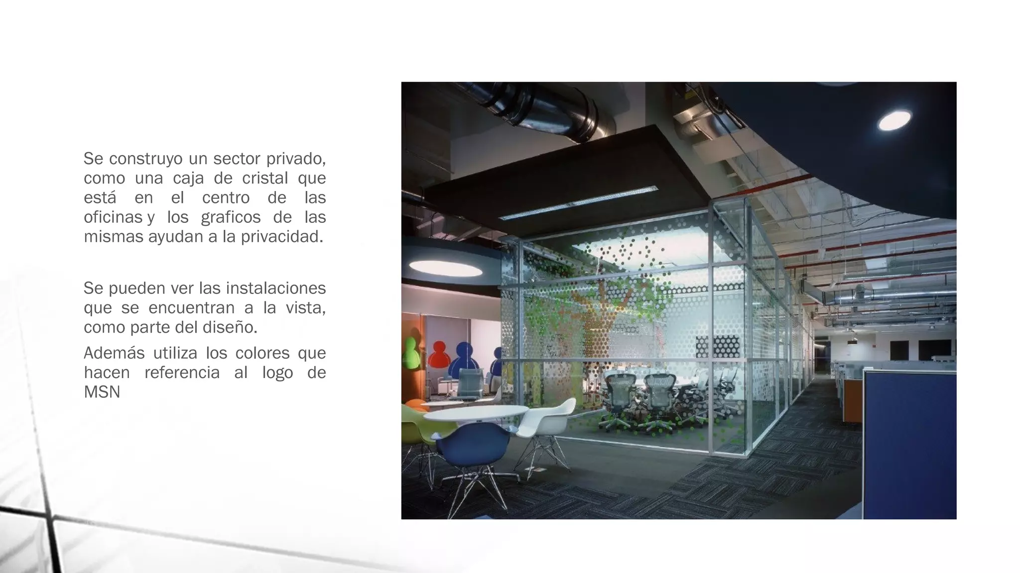 Se construyo un sector privado,
como una caja de cristal que
está en el centro de las
oficinas y los graficos de las
mismas ayudan a la privacidad.
Se pueden ver las instalaciones
que se encuentran a la vista,
como parte del diseño.
Además utiliza los colores que
hacen referencia al logo de
MSN
 