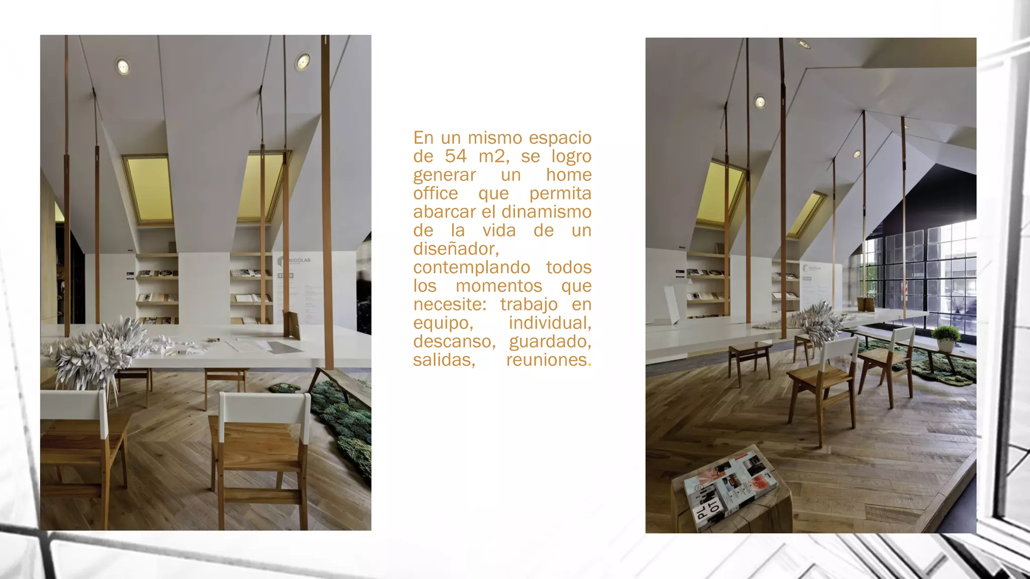 En un mismo espacio
de 54 m2, se logro
generar un home
office que permita
abarcar el dinamismo
de la vida de un
diseñador,
contemplando todos
los momentos que
necesite: trabajo en
equipo, individual,
descanso, guardado,
salidas, reuniones.
 