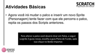 Atividades Básicas
• Agora você irá mudar o palco e inserir um novo Sprite
(Personagem) tente fazer com que ele percorra o palco,
repita os passos dos Scripts anteriores.
Para alterar o palco você deverá clicar em Palco, a seguir
surgirão 3 guias novas, escolha a guia Plano de Fundo, após
isso clique no Botão Importar.
 
