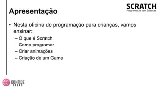 Apresentação
• Nesta oficina de programação para crianças, vamos
ensinar:
– O que é Scratch
– Como programar
– Criar animações
– Criação de um Game
 