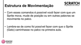 Estrutura de Movimentação
• Com esses comandos é possível você fazer com que um
Sprite mova, mude de posição ou em outras palavras se
movimente no palco.
• Lembre-se de como foi possível fazer com que o Sprite
(Gato) caminhasse no palco na primeira aula.
 